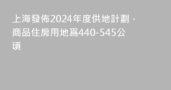 上海發佈2024年度供地計劃，商品住房用地爲440-545公頃