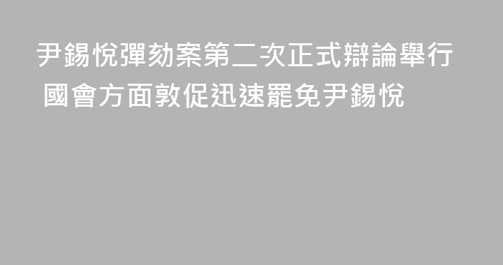 尹錫悅彈劾案第二次正式辯論舉行 國會方面敦促迅速罷免尹錫悅