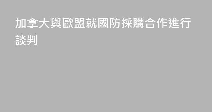 加拿大與歐盟就國防採購合作進行談判