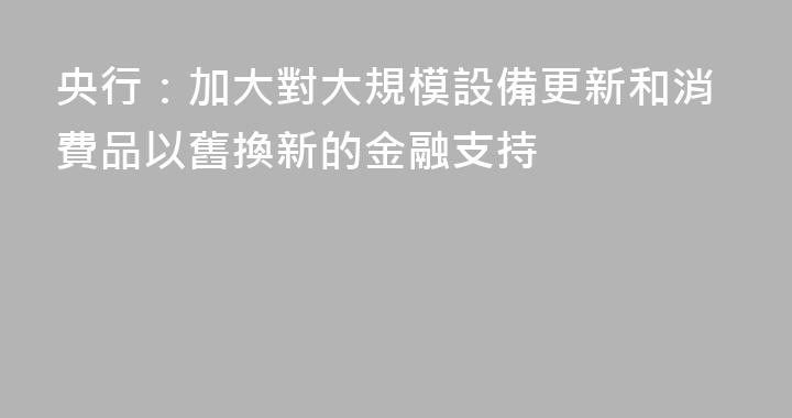 央行：加大對大規模設備更新和消費品以舊換新的金融支持