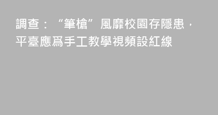 調查：“筆槍”風靡校園存隱患，平臺應爲手工教學視頻設紅線