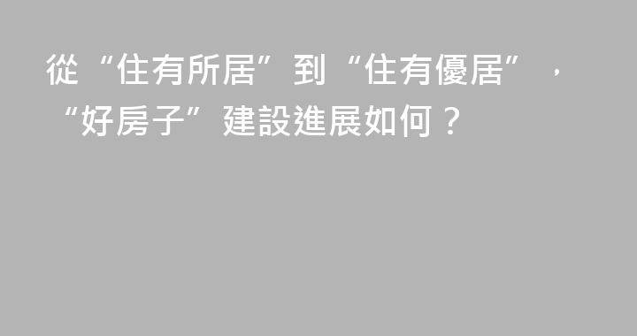 從“住有所居”到“住有優居”，“好房子”建設進展如何？