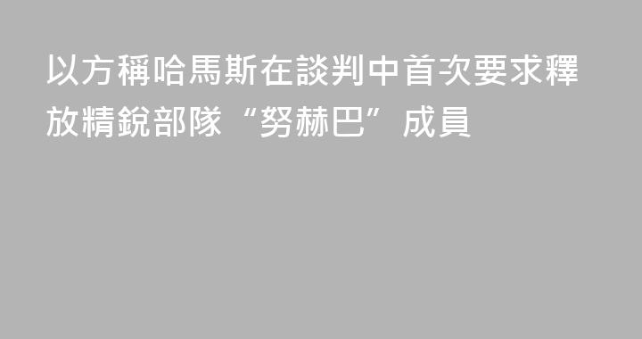 以方稱哈馬斯在談判中首次要求釋放精銳部隊“努赫巴”成員