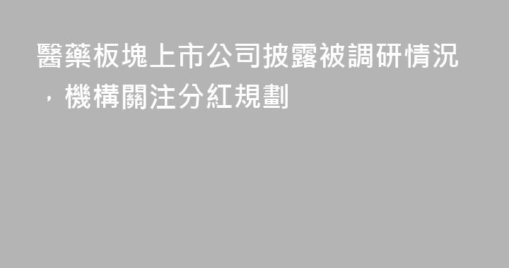 醫藥板塊上市公司披露被調研情況，機構關注分紅規劃