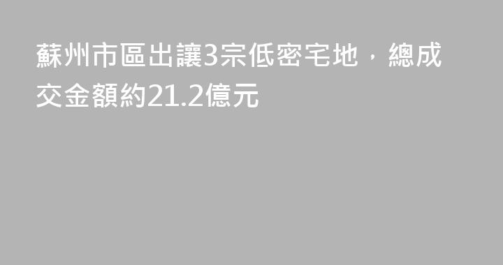 蘇州市區出讓3宗低密宅地，總成交金額約21.2億元