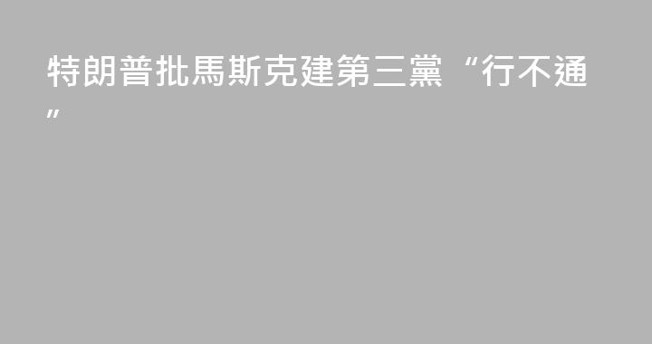特朗普批馬斯克建第三黨“行不通”