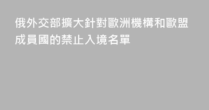 俄外交部擴大針對歐洲機構和歐盟成員國的禁止入境名單