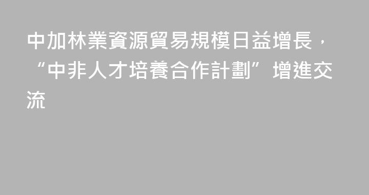 中加林業資源貿易規模日益增長，“中非人才培養合作計劃”增進交流