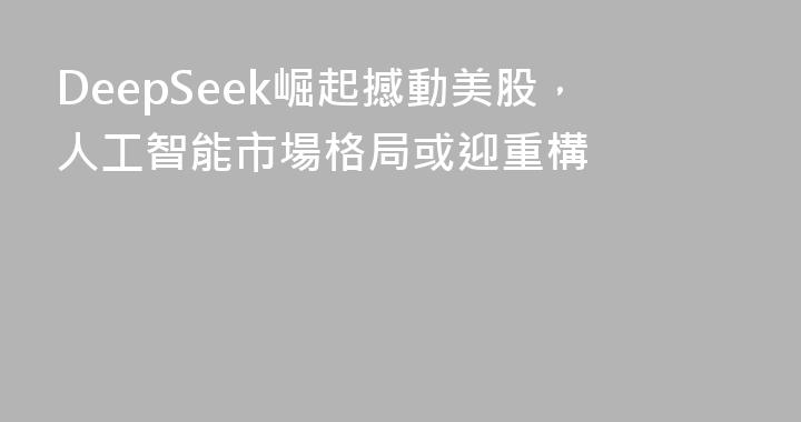 DeepSeek崛起撼動美股，人工智能市場格局或迎重構