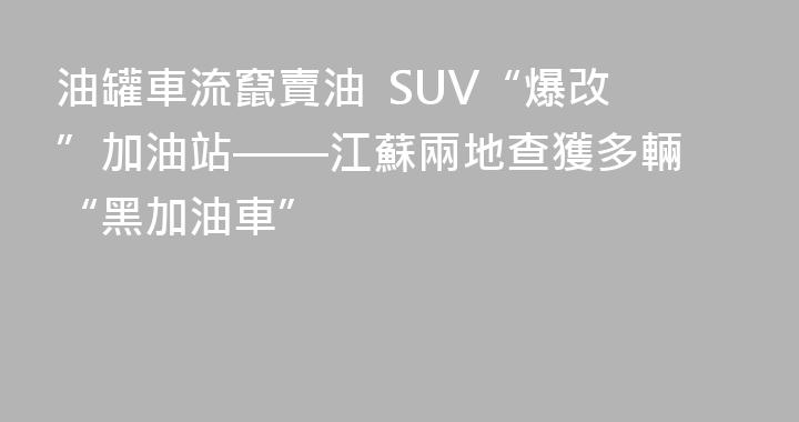油罐車流竄賣油  SUV“爆改”加油站——江蘇兩地查獲多輛 “黑加油車”