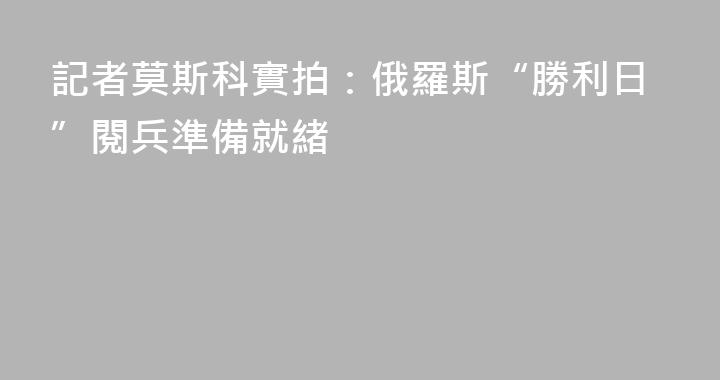 記者莫斯科實拍：俄羅斯“勝利日”閱兵準備就緒