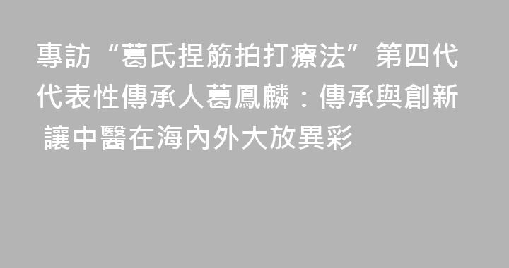 專訪“葛氏捏筋拍打療法”第四代代表性傳承人葛鳳麟：傳承與創新 讓中醫在海內外大放異彩