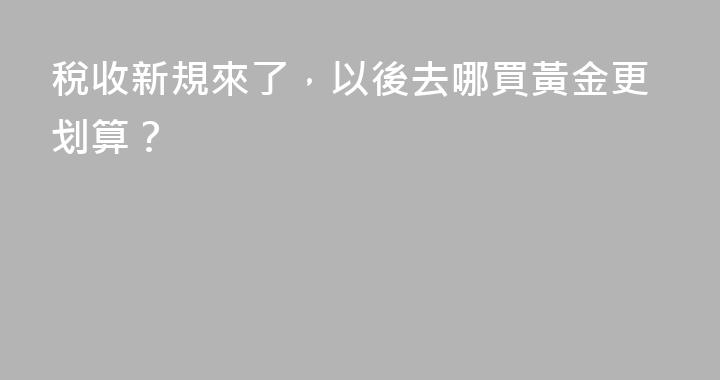 稅收新規來了，以後去哪買黃金更划算？