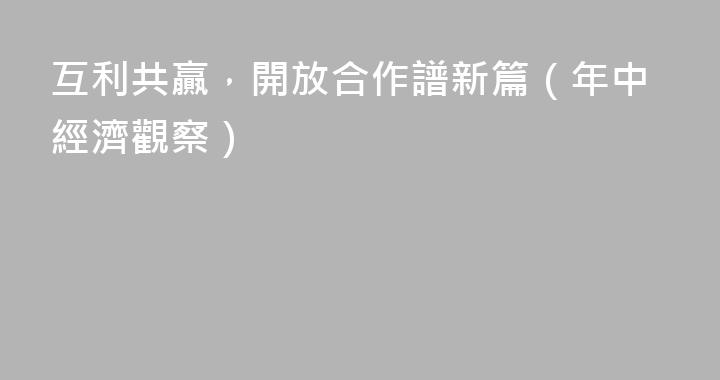 互利共贏，開放合作譜新篇（年中經濟觀察）