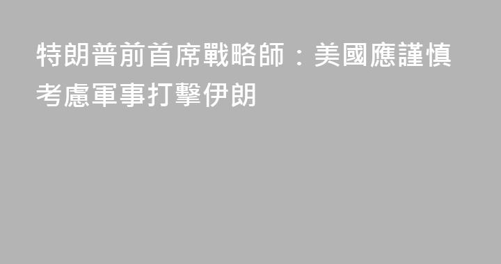 特朗普前首席戰略師：美國應謹慎考慮軍事打擊伊朗