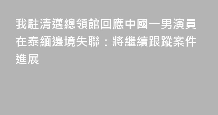 我駐清邁總領館回應中國一男演員在泰緬邊境失聯：將繼續跟蹤案件進展