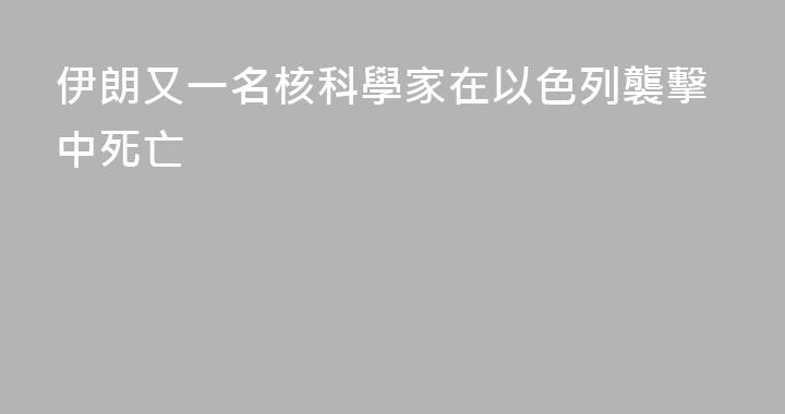伊朗又一名核科學家在以色列襲擊中死亡
