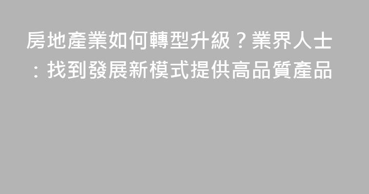 房地產業如何轉型升級？業界人士：找到發展新模式提供高品質產品