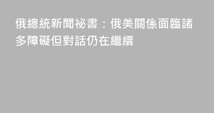 俄總統新聞祕書：俄美關係面臨諸多障礙但對話仍在繼續