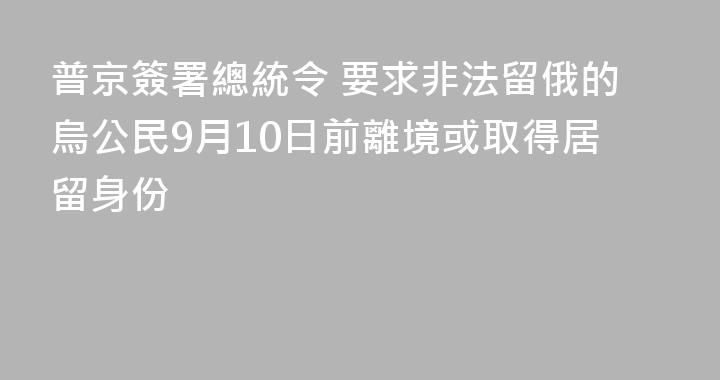 普京簽署總統令 要求非法留俄的烏公民9月10日前離境或取得居留身份