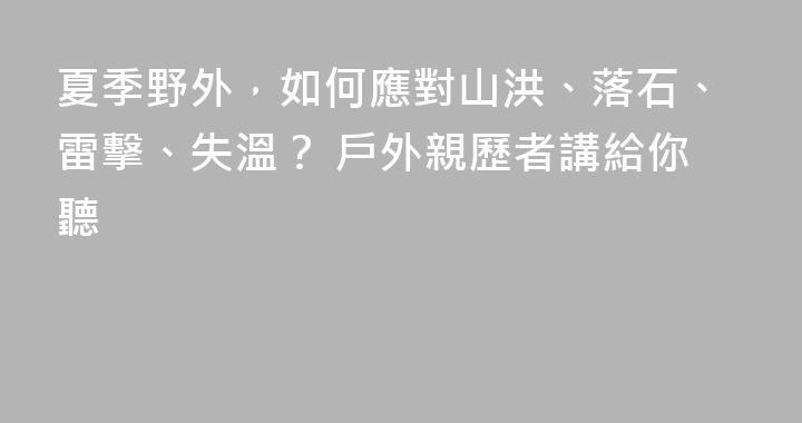 夏季野外，如何應對山洪、落石、雷擊、失溫？ 戶外親歷者講給你聽