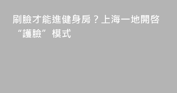 刷臉才能進健身房？上海一地開啓“護臉”模式