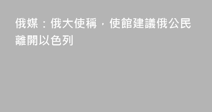 俄媒：俄大使稱，使館建議俄公民離開以色列