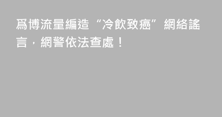 爲博流量編造“冷飲致癌”網絡謠言，網警依法查處！