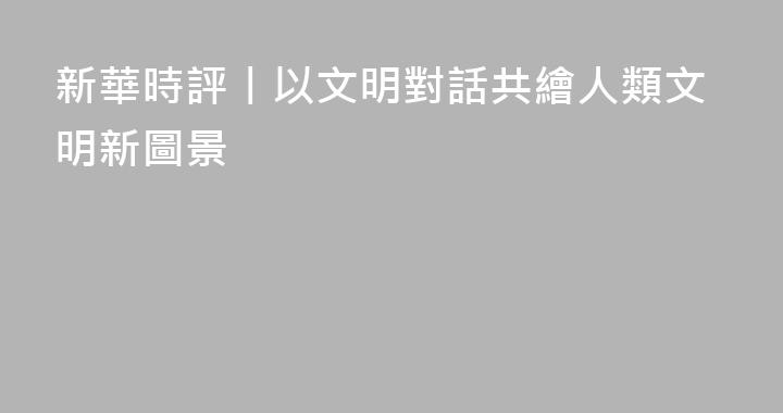 新華時評丨以文明對話共繪人類文明新圖景