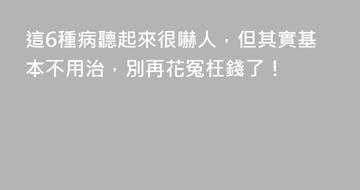 這6種病聽起來很嚇人，但其實基本不用治，別再花冤枉錢了！