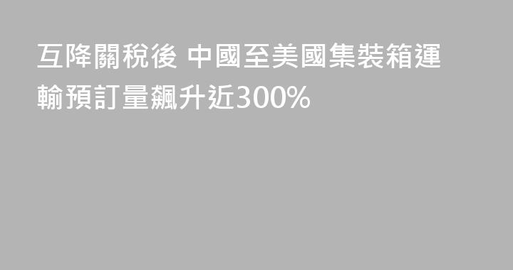 互降關稅後 中國至美國集裝箱運輸預訂量飆升近300%