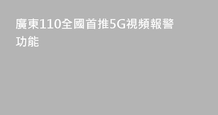 廣東110全國首推5G視頻報警功能