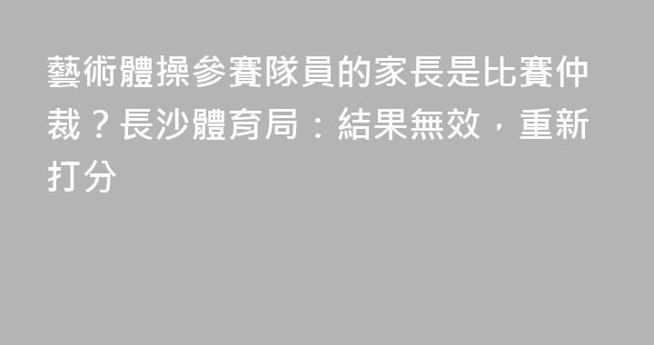 藝術體操參賽隊員的家長是比賽仲裁？長沙體育局：結果無效，重新打分