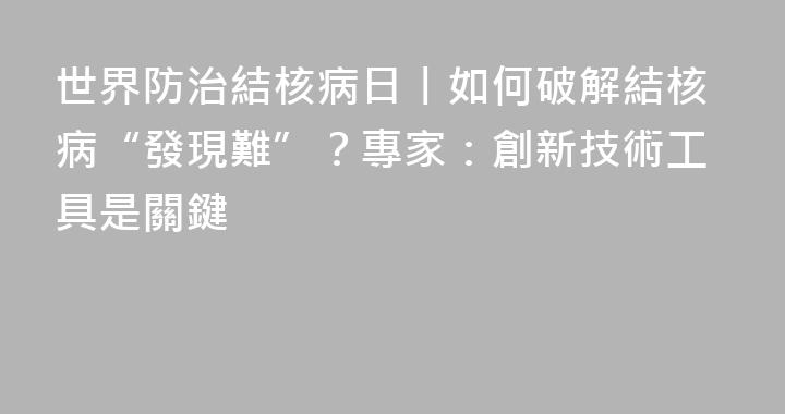 世界防治結核病日丨如何破解結核病“發現難”？專家：創新技術工具是關鍵