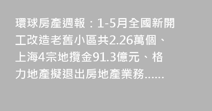 環球房產週報：1-5月全國新開工改造老舊小區共2.26萬個、上海4宗地攬金91.3億元、格力地產擬退出房地產業務……