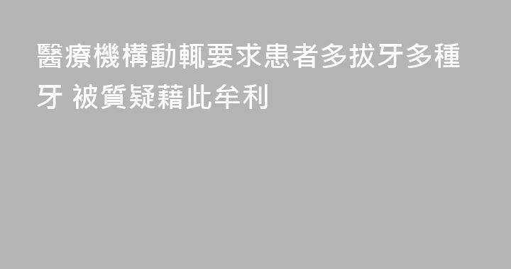 醫療機構動輒要求患者多拔牙多種牙 被質疑藉此牟利