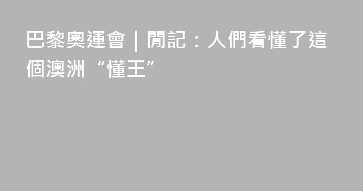 巴黎奧運會｜閒記：人們看懂了這個澳洲“懂王”