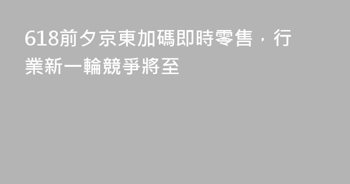 618前夕京東加碼即時零售，行業新一輪競爭將至