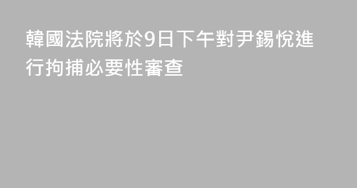 韓國法院將於9日下午對尹錫悅進行拘捕必要性審查