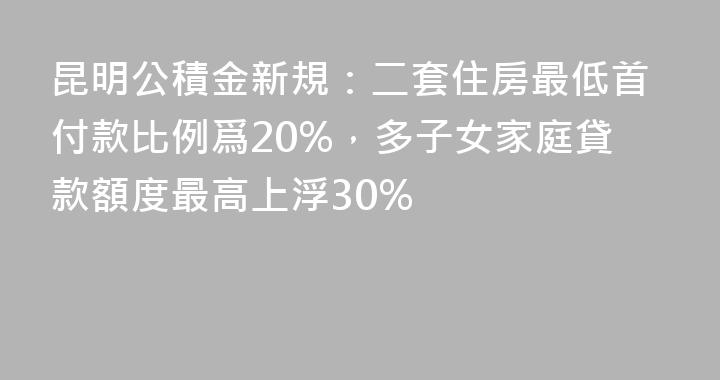 昆明公積金新規：二套住房最低首付款比例爲20%，多子女家庭貸款額度最高上浮30%