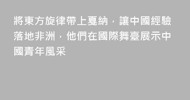 將東方旋律帶上戛納，讓中國經驗落地非洲，他們在國際舞臺展示中國青年風采