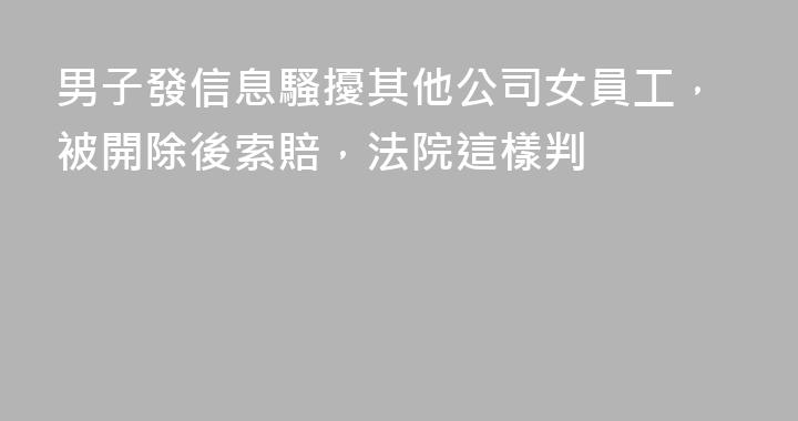 男子發信息騷擾其他公司女員工，被開除後索賠，法院這樣判
