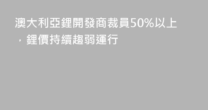 澳大利亞鋰開發商裁員50%以上，鋰價持續趨弱運行