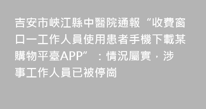 吉安市峽江縣中醫院通報“收費窗口一工作人員使用患者手機下載某購物平臺APP”：情況屬實，涉事工作人員已被停崗