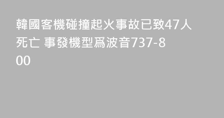 韓國客機碰撞起火事故已致47人死亡 事發機型爲波音737-800