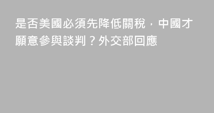 是否美國必須先降低關稅，中國才願意參與談判？外交部回應