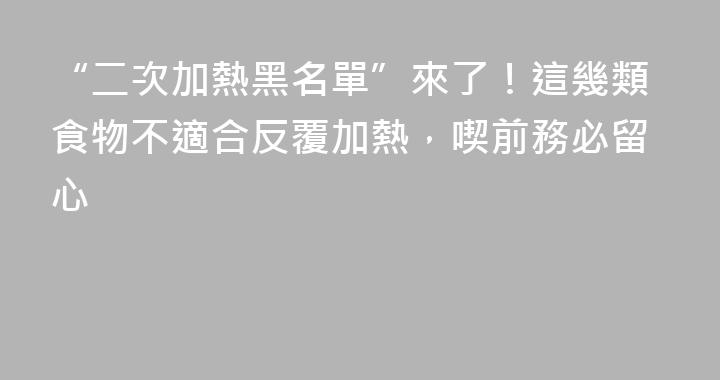“二次加熱黑名單”來了！這幾類食物不適合反覆加熱，喫前務必留心
