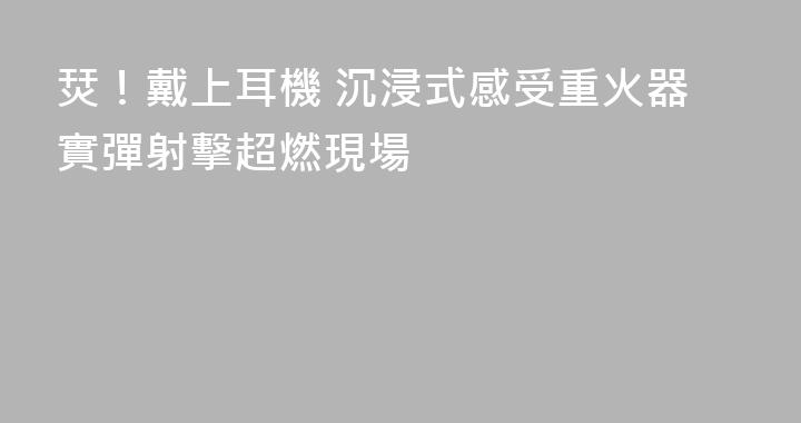 烎！戴上耳機 沉浸式感受重火器實彈射擊超燃現場