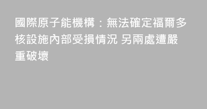 國際原子能機構：無法確定福爾多核設施內部受損情況 另兩處遭嚴重破壞