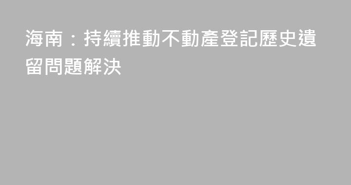 海南：持續推動不動產登記歷史遺留問題解決